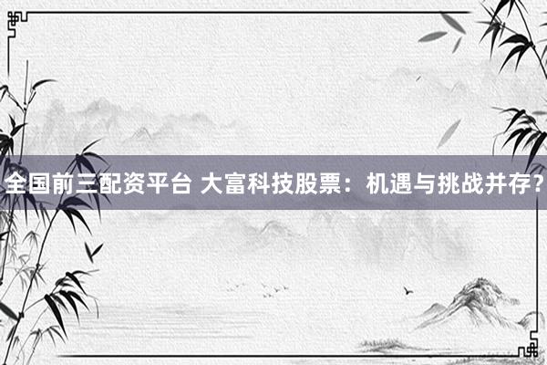 全国前三配资平台 大富科技股票：机遇与挑战并存？