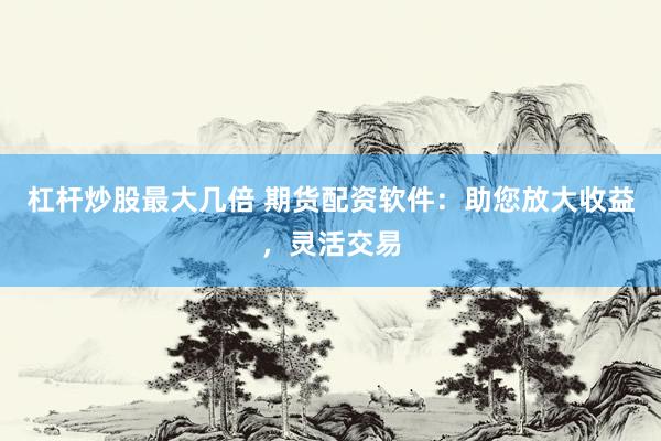 杠杆炒股最大几倍 期货配资软件：助您放大收益，灵活交易