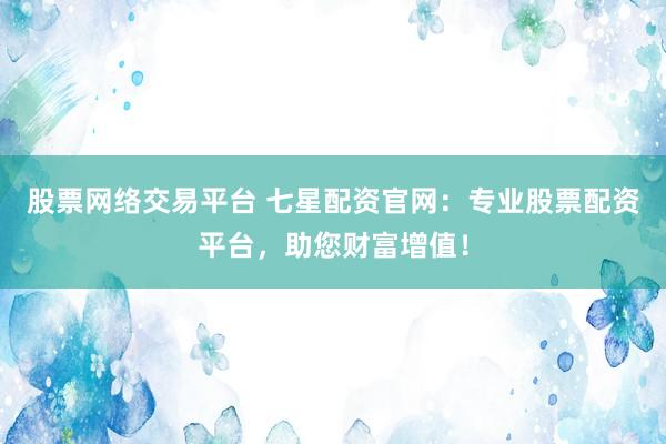 股票网络交易平台 七星配资官网：专业股票配资平台，助您财富增值！