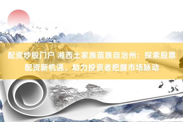 配资炒股门户 湘西土家族苗族自治州：探索股票配资新机遇，助力投资者把握市场脉动
