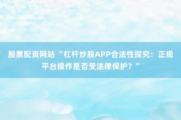 股票配资网站 “杠杆炒股APP合法性探究：正规平台操作是否受法律保护？”