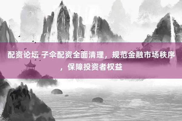 配资论坛 子伞配资全面清理，规范金融市场秩序，保障投资者权益