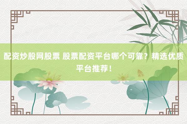 配资炒股网股票 股票配资平台哪个可靠？精选优质平台推荐！