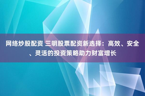 网络炒股配资 三明股票配资新选择：高效、安全、灵活的投资策略助力财富增长