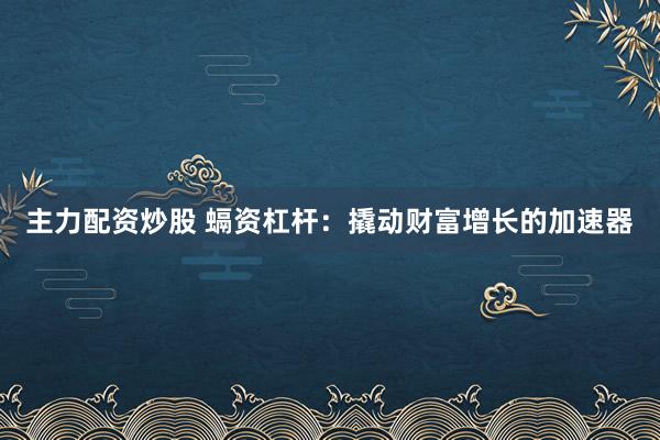 主力配资炒股 螎资杠杆：撬动财富增长的加速器