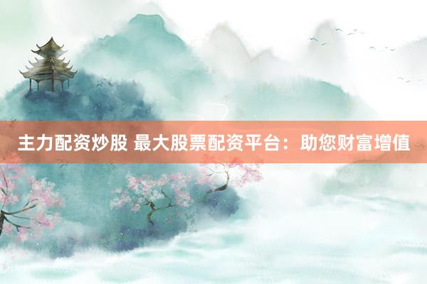 主力配资炒股 最大股票配资平台：助您财富增值