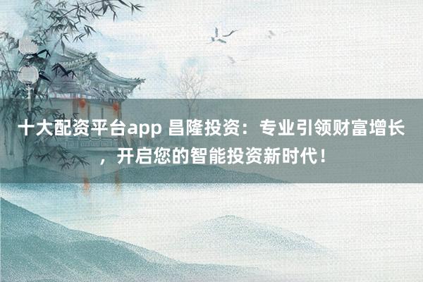 十大配资平台app 昌隆投资：专业引领财富增长，开启您的智能投资新时代！