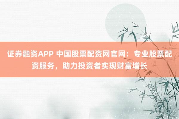 证券融资APP 中国股票配资网官网：专业股票配资服务，助力投资者实现财富增长