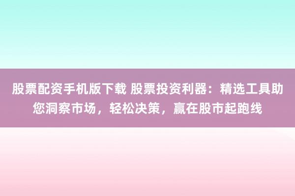 股票配资手机版下载 股票投资利器：精选工具助您洞察市场，轻松决策，赢在股市起跑线
