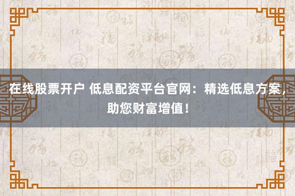 在线股票开户 低息配资平台官网：精选低息方案，助您财富增值！