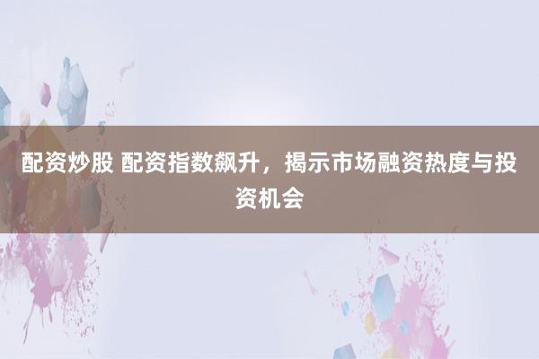 配资炒股 配资指数飙升，揭示市场融资热度与投资机会