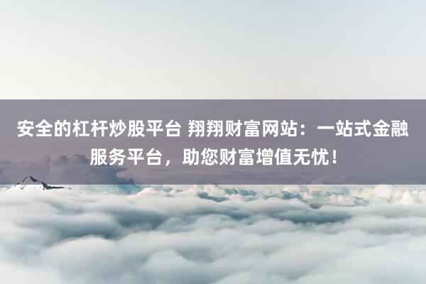 安全的杠杆炒股平台 翔翔财富网站：一站式金融服务平台，助您财富增值无忧！