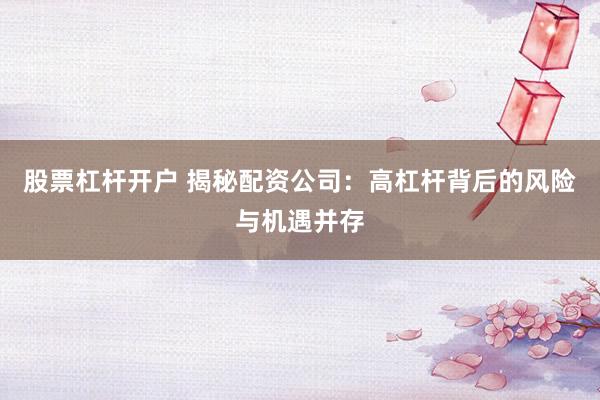 股票杠杆开户 揭秘配资公司：高杠杆背后的风险与机遇并存