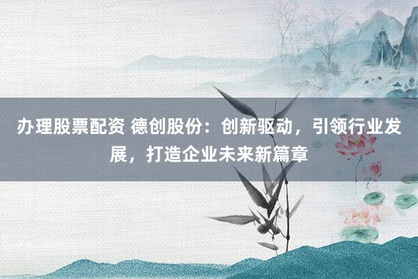 办理股票配资 德创股份：创新驱动，引领行业发展，打造企业未来新篇章