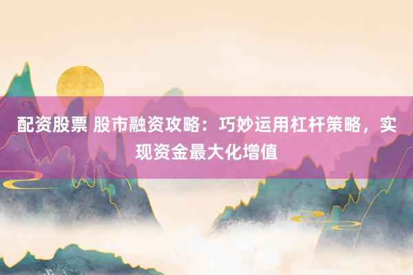 配资股票 股市融资攻略：巧妙运用杠杆策略，实现资金最大化增值