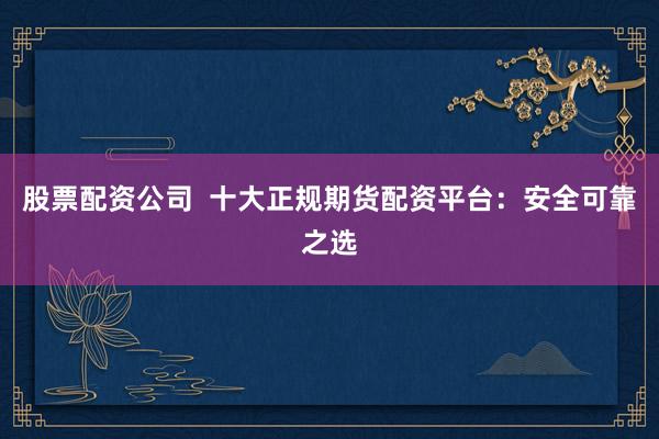 股票配资公司  十大正规期货配资平台：安全可靠之选