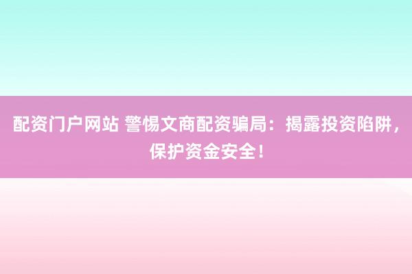 配资门户网站 警惕文商配资骗局：揭露投资陷阱，保护资金安全！