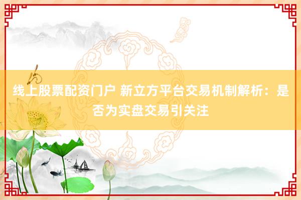 线上股票配资门户 新立方平台交易机制解析：是否为实盘交易引关注