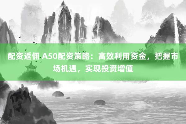 配资返佣 A50配资策略：高效利用资金，把握市场机遇，实现投资增值
