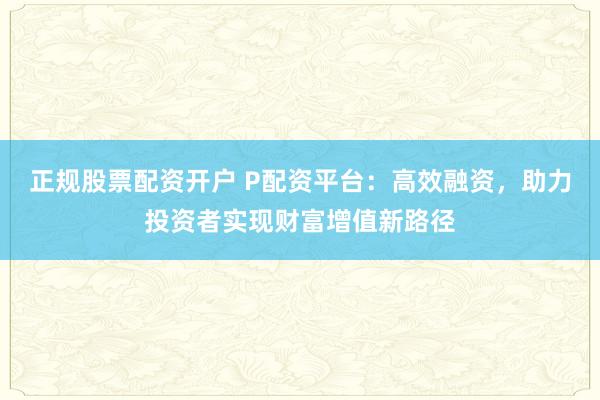 正规股票配资开户 P配资平台：高效融资，助力投资者实现财富增值新路径