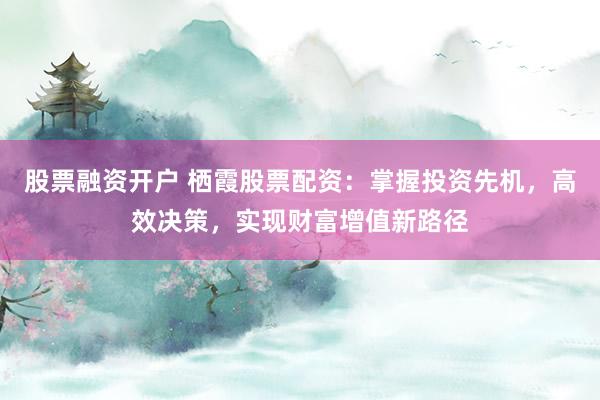 股票融资开户 栖霞股票配资：掌握投资先机，高效决策，实现财富增值新路径