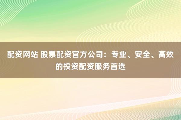 配资网站 股票配资官方公司：专业、安全、高效的投资配资服务首选