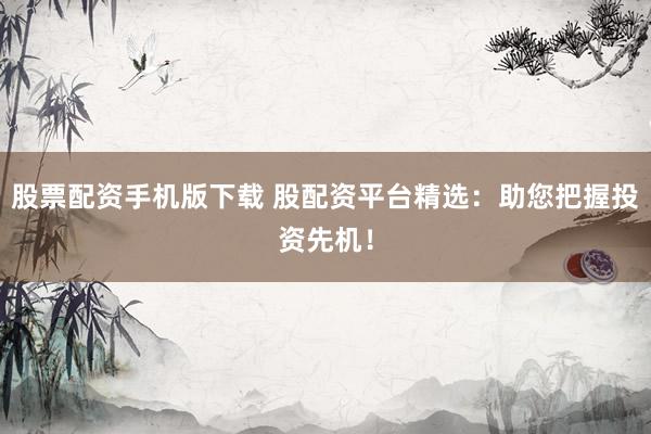 股票配资手机版下载 股配资平台精选：助您把握投资先机！