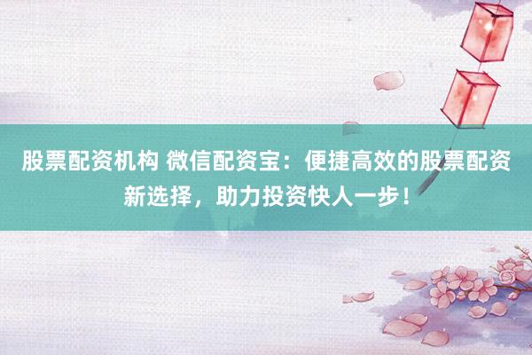 股票配资机构 微信配资宝：便捷高效的股票配资新选择，助力投资快人一步！