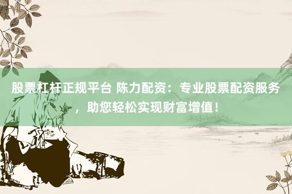 股票杠杆正规平台 陈力配资：专业股票配资服务，助您轻松实现财富增值！