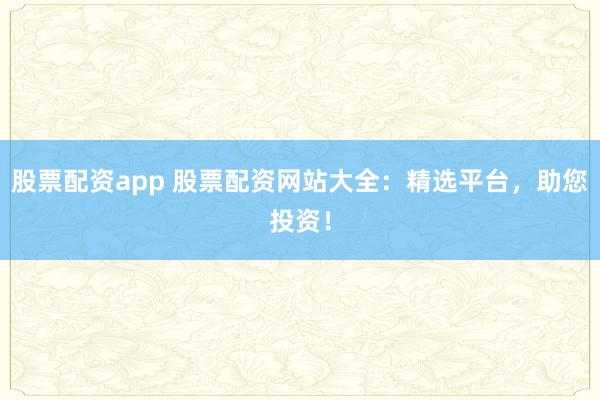 股票配资app 股票配资网站大全：精选平台，助您投资！