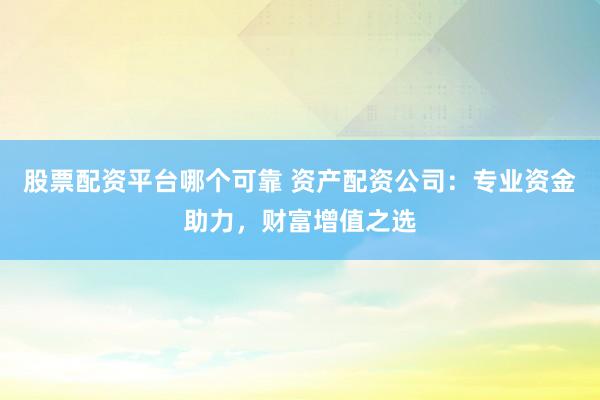 股票配资平台哪个可靠 资产配资公司：专业资金助力，财富增值之选