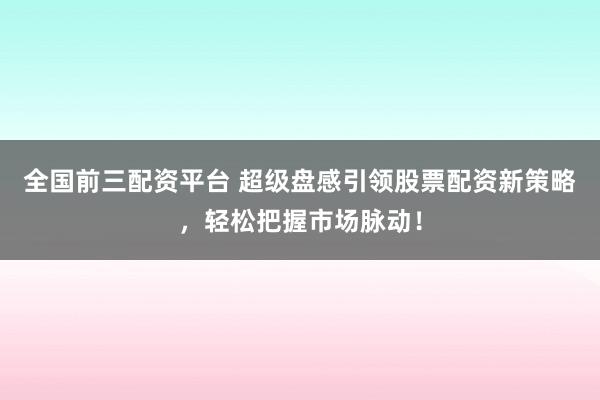 全国前三配资平台 超级盘感引领股票配资新策略，轻松把握市场脉动！