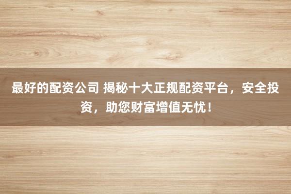 最好的配资公司 揭秘十大正规配资平台，安全投资，助您财富增值无忧！