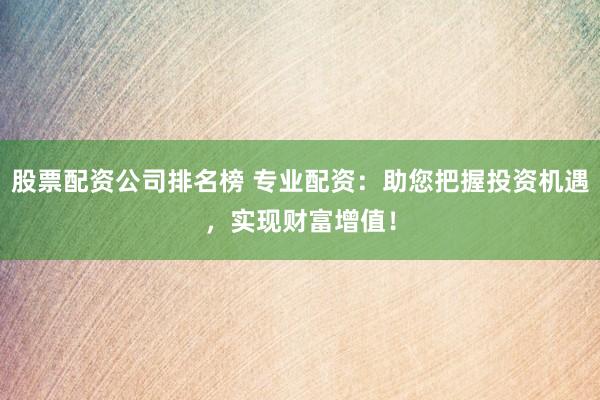 股票配资公司排名榜 专业配资：助您把握投资机遇，实现财富增值！