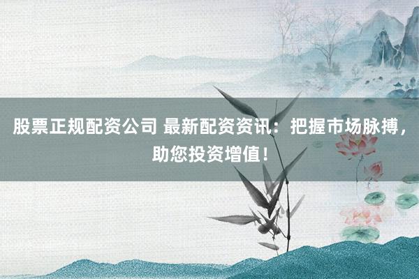 股票正规配资公司 最新配资资讯：把握市场脉搏，助您投资增值！