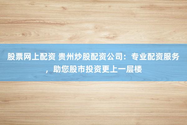 股票网上配资 贵州炒股配资公司：专业配资服务，助您股市投资更上一层楼