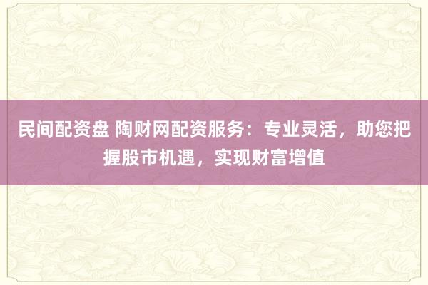 民间配资盘 陶财网配资服务：专业灵活，助您把握股市机遇，实现财富增值