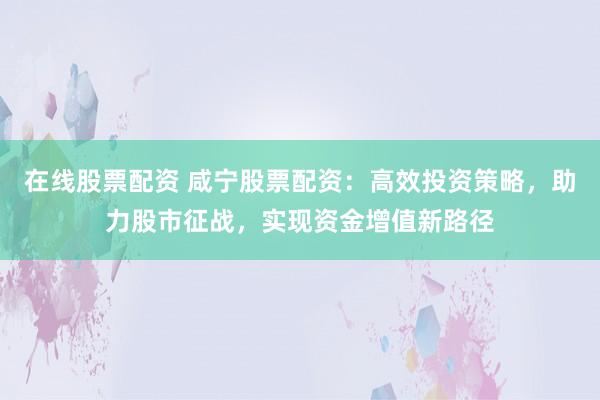 在线股票配资 咸宁股票配资：高效投资策略，助力股市征战，实现资金增值新路径