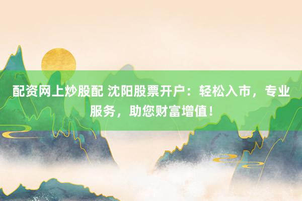 配资网上炒股配 沈阳股票开户：轻松入市，专业服务，助您财富增值！