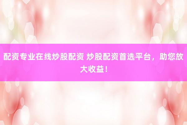 配资专业在线炒股配资 炒股配资首选平台，助您放大收益！