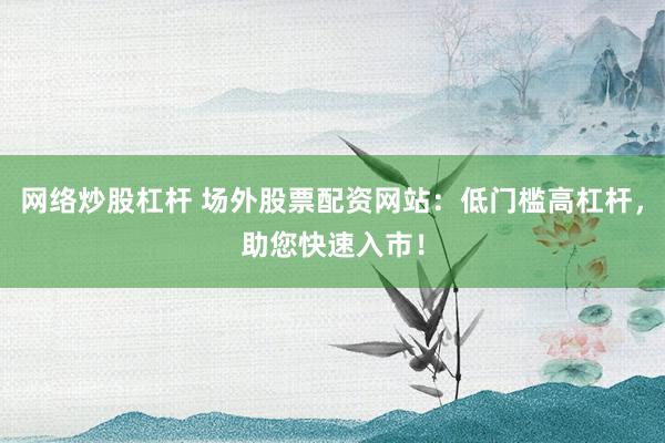 网络炒股杠杆 场外股票配资网站：低门槛高杠杆，助您快速入市！