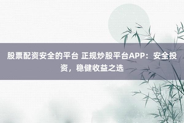 股票配资安全的平台 正规炒股平台APP：安全投资，稳健收益之选