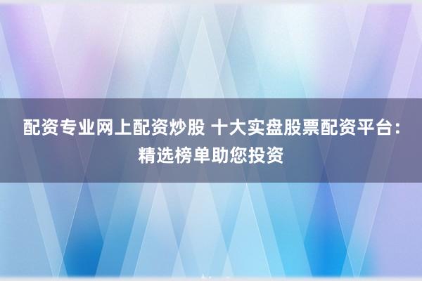 配资专业网上配资炒股 十大实盘股票配资平台：精选榜单助您投资