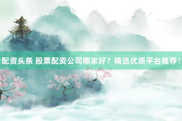 配资头条 股票配资公司哪家好？精选优质平台推荐！