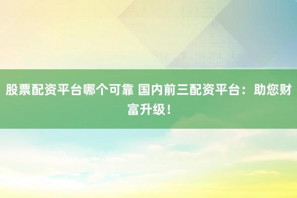 股票配资平台哪个可靠 国内前三配资平台：助您财富升级！