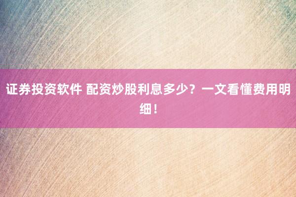 证券投资软件 配资炒股利息多少？一文看懂费用明细！