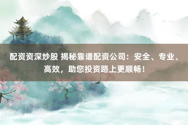 配资资深炒股 揭秘靠谱配资公司：安全、专业、高效，助您投资路上更顺畅！