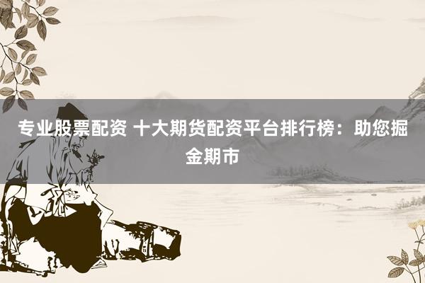 专业股票配资 十大期货配资平台排行榜：助您掘金期市