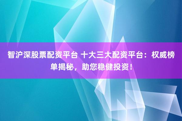 智沪深股票配资平台 十大三大配资平台：权威榜单揭秘，助您稳健投资！