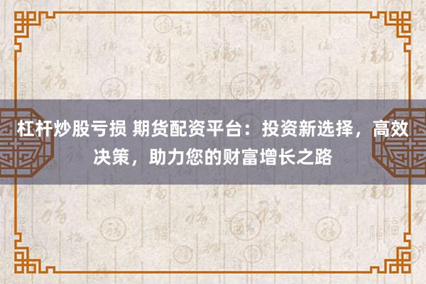杠杆炒股亏损 期货配资平台：投资新选择，高效决策，助力您的财富增长之路